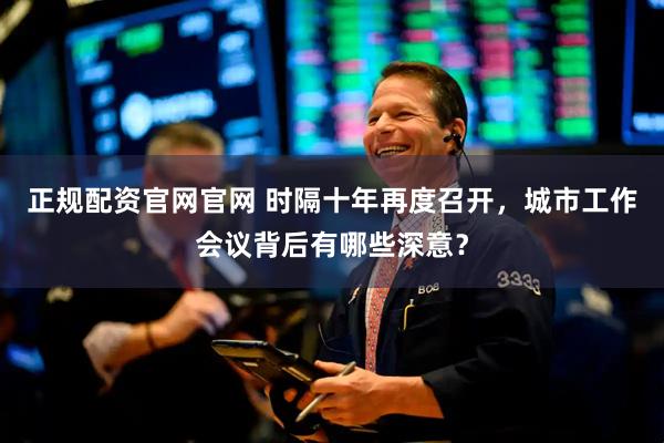 正规配资官网官网 时隔十年再度召开，城市工作会议背后有哪些深意？