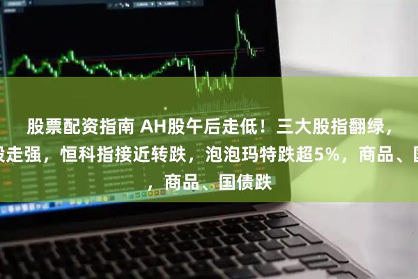 股票配资指南 AH股午后走低！三大股指翻绿，医药股走强，恒科指接近转跌，泡泡玛特跌超5%，商品、国债跌