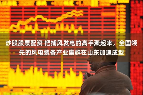 炒股股票配资 把捕风发电的高手聚起来，全国领先的风电装备产业集群在山东加速成型