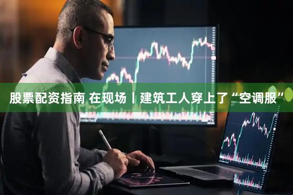 股票配资指南 在现场丨建筑工人穿上了“空调服”