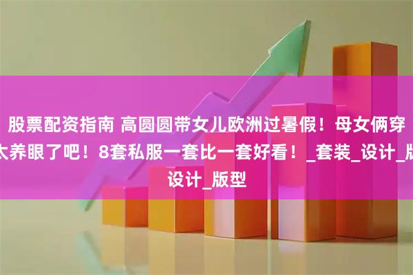 股票配资指南 高圆圆带女儿欧洲过暑假！母女俩穿搭太养眼了吧！8套私服一套比一套好看！_套装_设计_版型