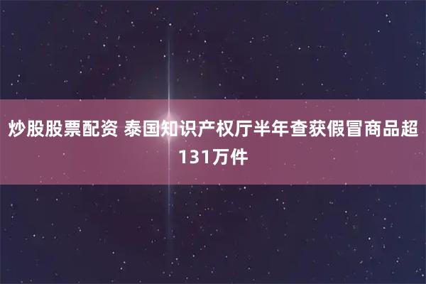 炒股股票配资 泰国知识产权厅半年查获假冒商品超131万件