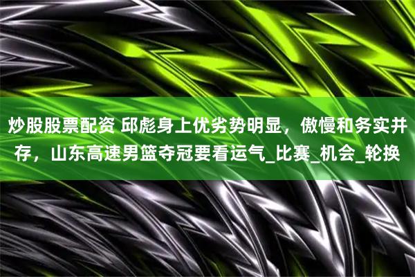 炒股股票配资 邱彪身上优劣势明显，傲慢和务实并存，山东高速男篮夺冠要看运气_比赛_机会_轮换