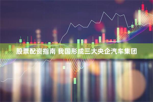 股票配资指南 我国形成三大央企汽车集团