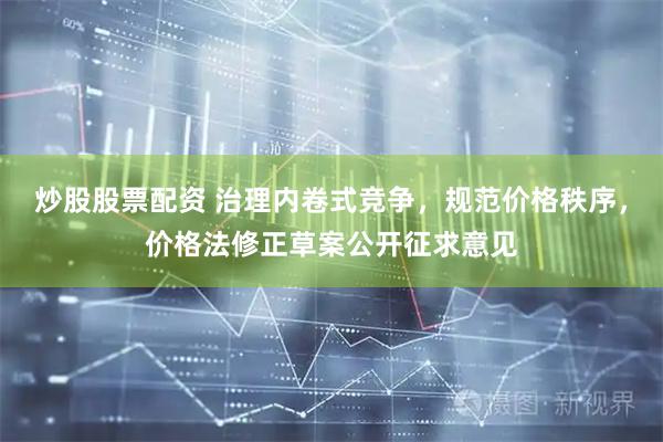 炒股股票配资 治理内卷式竞争，规范价格秩序，价格法修正草案公开征求意见