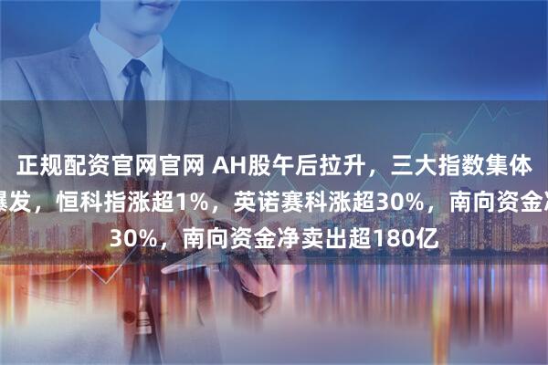正规配资官网官网 AH股午后拉升，三大指数集体收涨，军工股爆发，恒科指涨超1%，英诺赛科涨超30%，南向资金净卖出超180亿