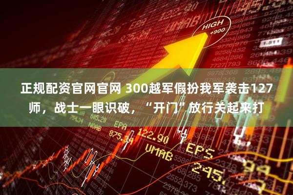 正规配资官网官网 300越军假扮我军袭击127师，战士一眼识破，“开门”放行关起来打