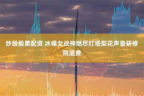 炒股股票配资 冰嗓女战神燃尽灯塔梨花声音研修院退费