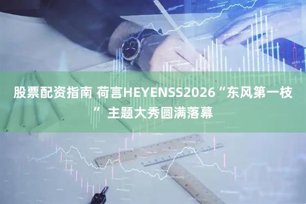 股票配资指南 荷言HEYENSS2026“东风第一枝” 主题大秀圆满落幕