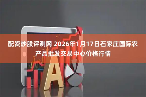 配资炒股评测网 2026年1月17日石家庄国际农产品批发交易中心价格行情