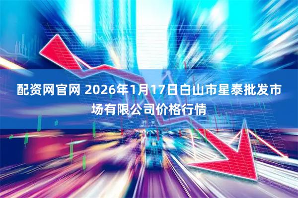 配资网官网 2026年1月17日白山市星泰批发市场有限公司价格行情
